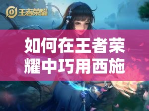 如何在王者榮耀中巧用西施的技能？