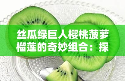 絲瓜綠巨人櫻桃菠蘿榴蓮的奇妙組合：探索這些水果與蔬菜的獨特魅力與健康益處
