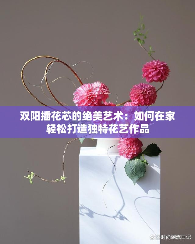 雙陽插花芯的絕美藝術(shù)：如何在家輕松打造獨(dú)特花藝作品