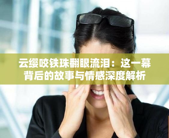 云纓咬鐵珠翻眼流淚：這一幕背后的故事與情感深度解析