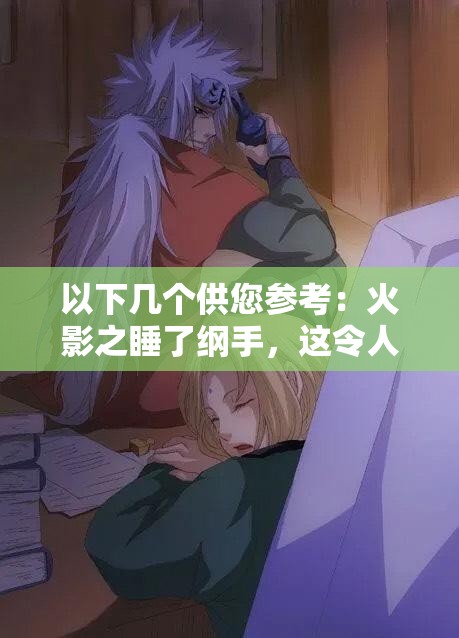 以下幾個(gè)供您參考：火影之睡了綱手，這令人震驚的情節(jié)背后隱藏著什么秘密？火影之睡了綱手，是幻想還是真實(shí)？引發(fā)全網(wǎng)熱議震驚火影之睡了綱手，這樣的劇情走向你能猜到嗎？好奇在火影中睡了綱手，究竟會(huì)帶來(lái)怎樣的故事發(fā)展？火影之睡了綱手，如此大膽的設(shè)定，究竟是福還是禍？