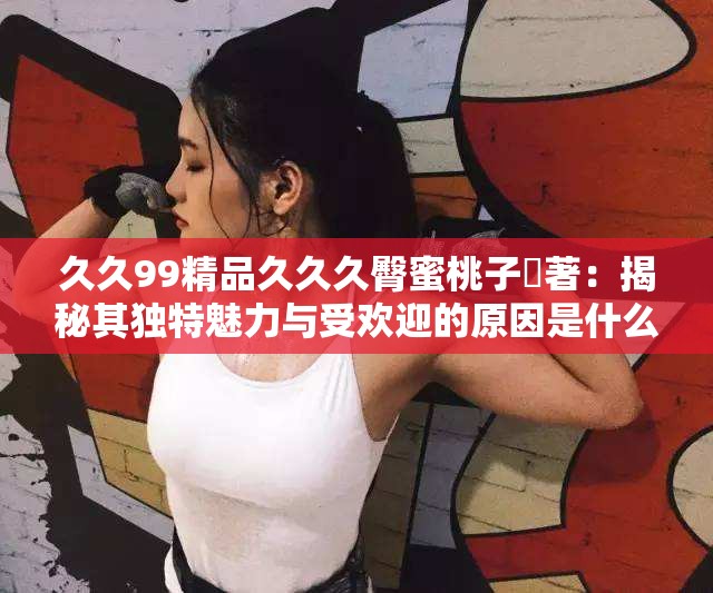 久久99精品久久久臀蜜桃子妜著：揭秘其獨特魅力與受歡迎的原因是什么？