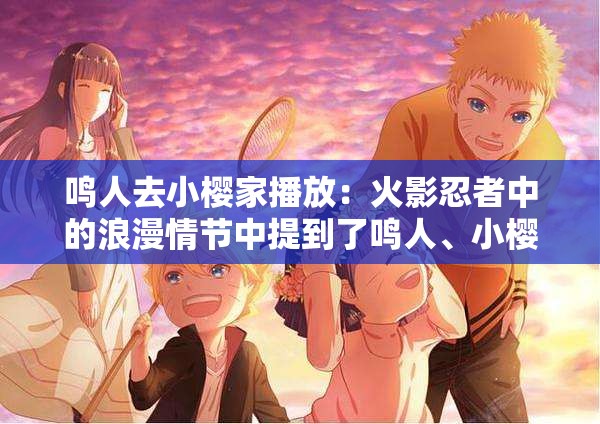 鳴人去小櫻家播放：火影忍者中的浪漫情節(jié)中提到了鳴人、小櫻、播放等關鍵詞，同時也包含了浪漫情節(jié)等相關內容，有利于百度 SEO 優(yōu)化