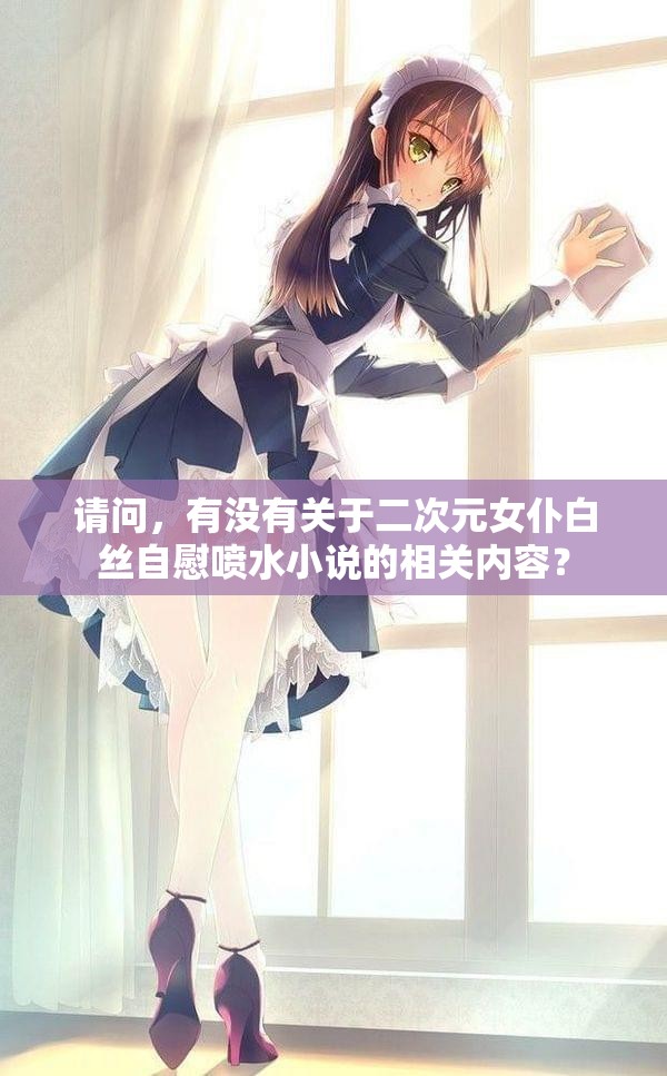 請問，有沒有關于二次元女仆白絲自慰噴水小說的相關內(nèi)容？