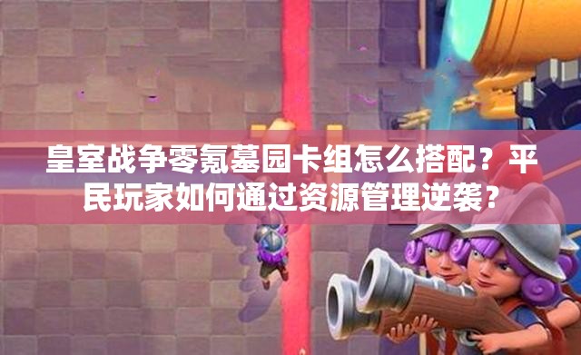 皇室戰(zhàn)爭(zhēng)零氪墓園卡組怎么搭配？平民玩家如何通過(guò)資源管理逆襲？