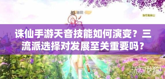 誅仙手游天音技能如何演變？三流派選擇對發(fā)展至關重要嗎？