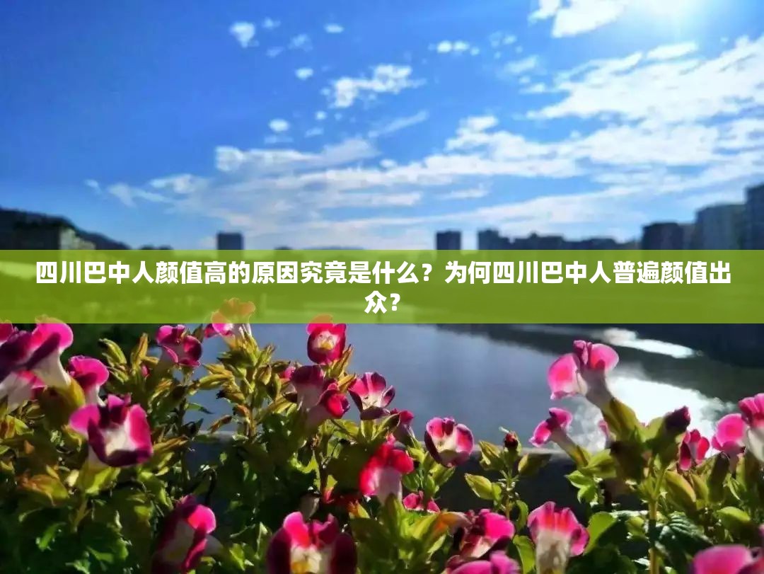 四川巴中人顏值高的原因究竟是什么？為何四川巴中人普遍顏值出眾？