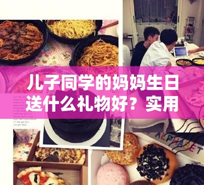 兒子同學(xué)的媽媽生日送什么禮物好？實(shí)用禮物清單大揭秘