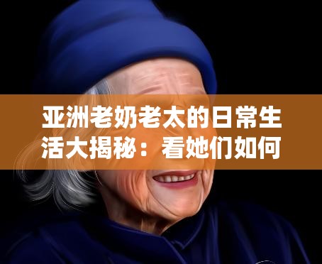 亞洲老奶老太的日常生活大揭秘：看她們?nèi)绾斡弥腔叟c經(jīng)驗詮釋傳統(tǒng)與現(xiàn)代的完美結(jié)合