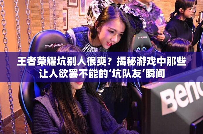 王者榮耀坑別人很爽？揭秘游戲中那些讓人欲罷不能的‘坑隊(duì)友’瞬間