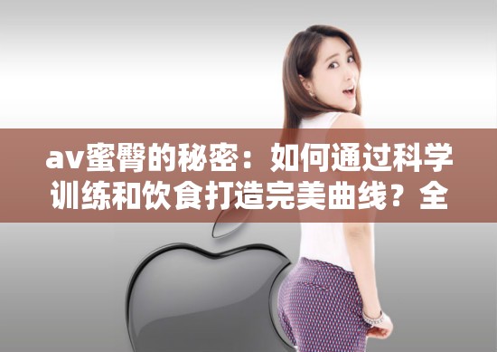 av蜜臀的秘密：如何通過科學訓練和飲食打造完美曲線？全網(wǎng)熱議的健身方法大揭秘