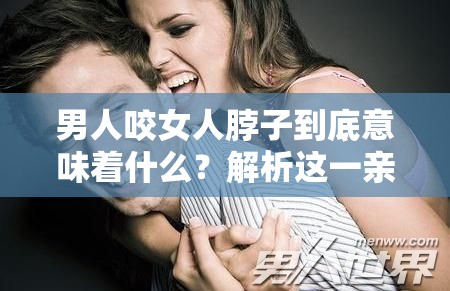 男人咬女人脖子到底意味著什么？解析這一親密舉動背后的含義男人咬女人脖子，是愛的表達(dá)還是別有深意？深度剖析其內(nèi)涵男人咬女人脖子，這種行為代表了怎樣的情感？一起來探究真相