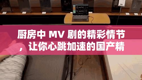 廚房中 MV 劇的精彩情節(jié)，讓你心跳加速的國產(chǎn)精品