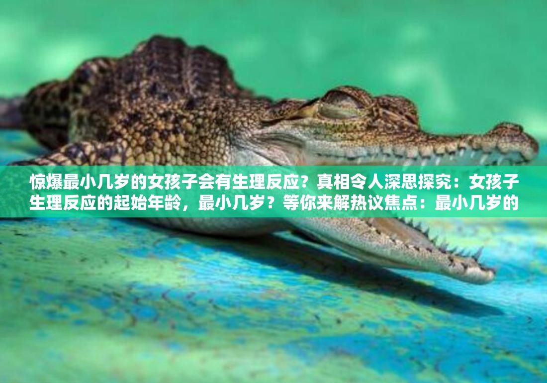 驚爆最小幾歲的女孩子會有生理反應(yīng)？真相令人深思探究：女孩子生理反應(yīng)的起始年齡，最小幾歲？等你來解熱議焦點：最小幾歲的女孩子會有生理反應(yīng)？答案引人關(guān)注