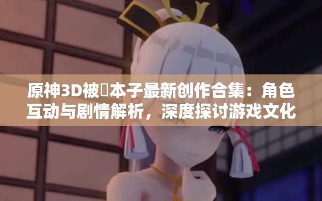 原神3D被?本子最新創(chuàng)作合集：角色互動與劇情解析，深度探討游戲文化現(xiàn)象