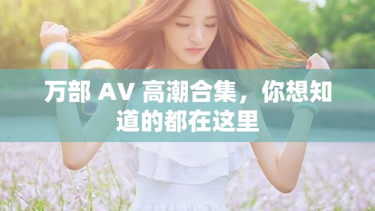 萬部 AV 高潮合集，你想知道的都在這里