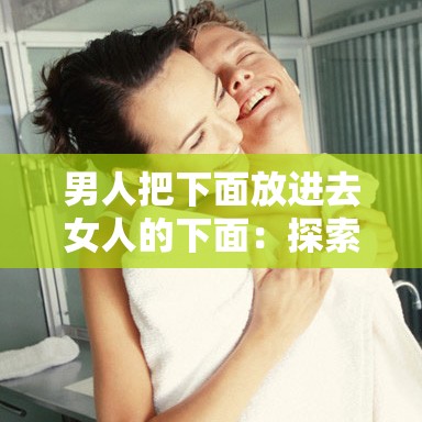 男人把下面放進(jìn)去女人的下面：探索兩性關(guān)系中的親密互動(dòng)與情感連接