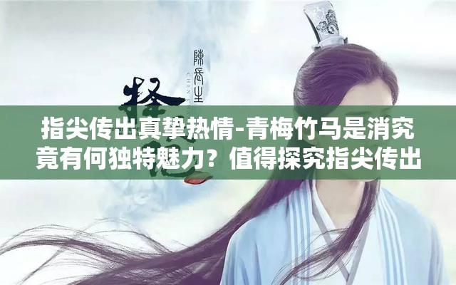 指尖傳出真摯熱情-青梅竹馬是消究竟有何獨特魅力？值得探究指尖傳出真摯熱情-青梅竹馬是消為何能引發(fā)廣泛關注？答案在此指尖傳出真摯熱情-青梅竹馬是消，背后隱藏著怎樣的故事？快來看看