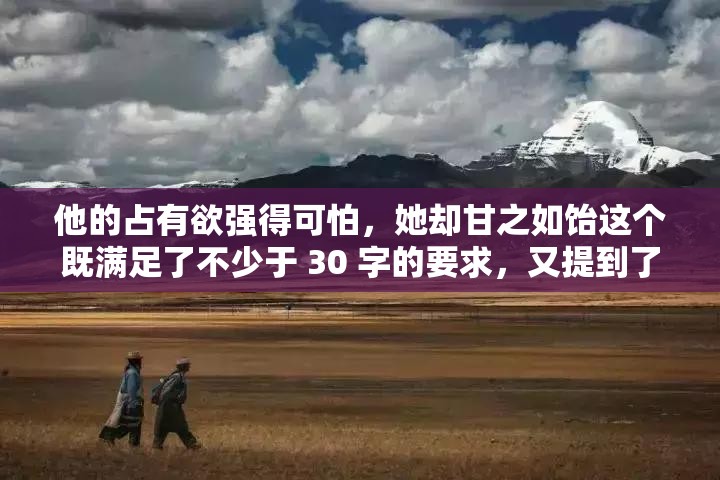 他的占有欲強(qiáng)得可怕，她卻甘之如飴這個(gè)既滿足了不少于 30 字的要求，又提到了男主占有欲強(qiáng)這一關(guān)鍵點(diǎn)，同時(shí)也比較符合當(dāng)下網(wǎng)絡(luò)的流行趨勢(shì)，有利于百度 SEO 優(yōu)化