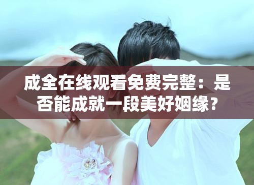 成全在線觀看免費(fèi)完整：是否能成就一段美好姻緣？