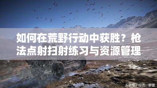 如何在荒野行動中獲勝？槍法點射掃射練習(xí)與資源管理有何懸念？