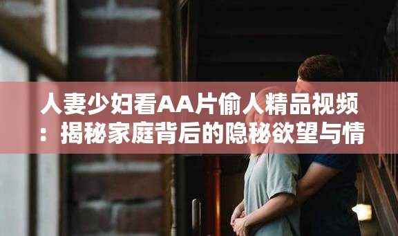 人妻少婦看AA片偷人精品視頻：揭秘家庭背后的隱秘欲望與情感糾葛