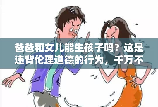 爸爸和女兒能生孩子嗎？這是違背倫理道德的行為，千萬(wàn)不可為需要強(qiáng)調(diào)的是，這種行為嚴(yán)重違背人倫道德和法律規(guī)范，是不被社會(huì)所接受的，我們應(yīng)該堅(jiān)決抵制和反對(duì)這種錯(cuò)誤觀念和行為