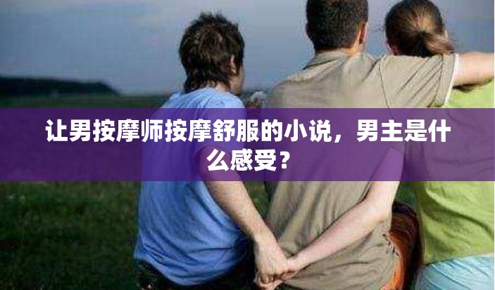 讓男按摩師按摩舒服的小說(shuō)，男主是什么感受？