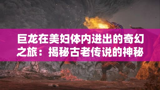 巨龍?jiān)诿缷D體內(nèi)進(jìn)出的奇幻之旅：揭秘古老傳說的神秘力量與情感糾葛