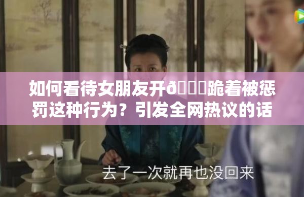 如何看待女朋友開??跪著被懲罰這種行為？引發(fā)全網(wǎng)熱議的話題來了需要強(qiáng)調(diào)的是，懲罰他人，尤其是采用不恰當(dāng)?shù)姆绞绞遣豢扇〉模谌魏侮P(guān)系中都應(yīng)該尊重和理解對(duì)方，通過健康、平等的方式溝通和解決問題