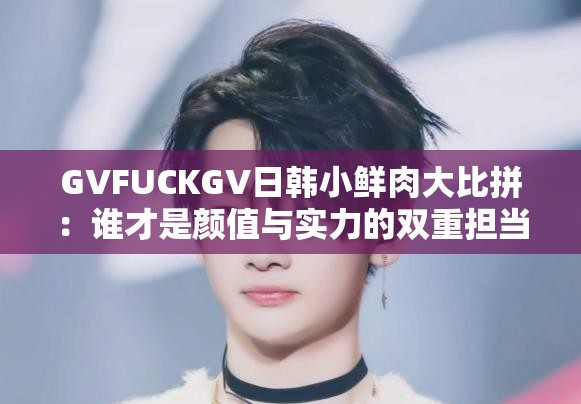 GVFUCKGV日韓小鮮肉大比拼：誰才是顏值與實力的雙重擔當？