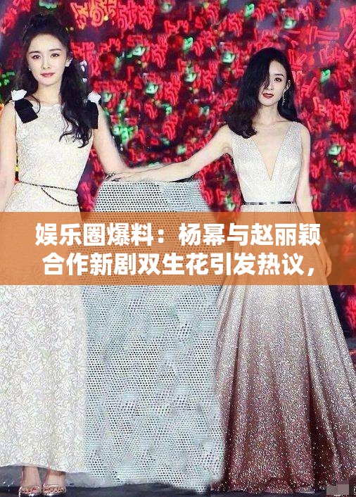 娛樂(lè)圈爆料：楊冪與趙麗穎合作新劇雙生花引發(fā)熱議，幕后花絮曝光