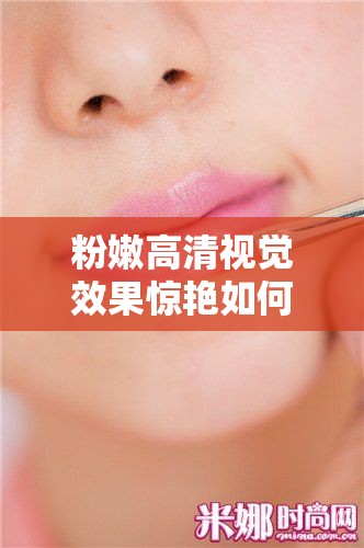 粉嫩高清視覺(jué)效果驚艷如何打造完美妝容？揭秘高清美妝技巧與必備單品推薦