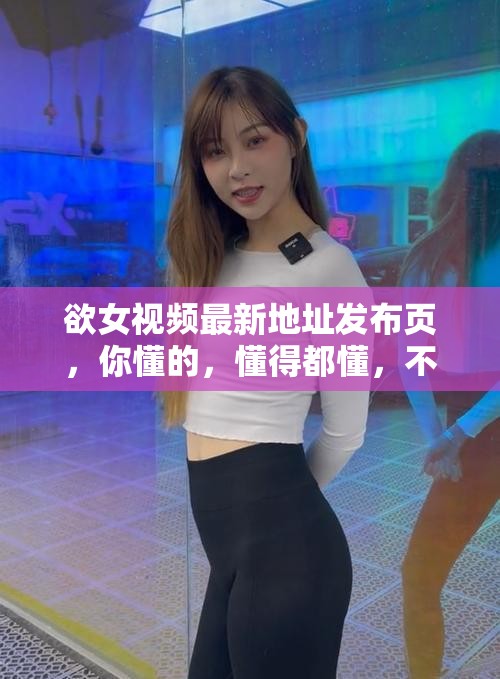 欲女視頻最新地址發(fā)布頁，你懂的，懂得都懂，不解釋