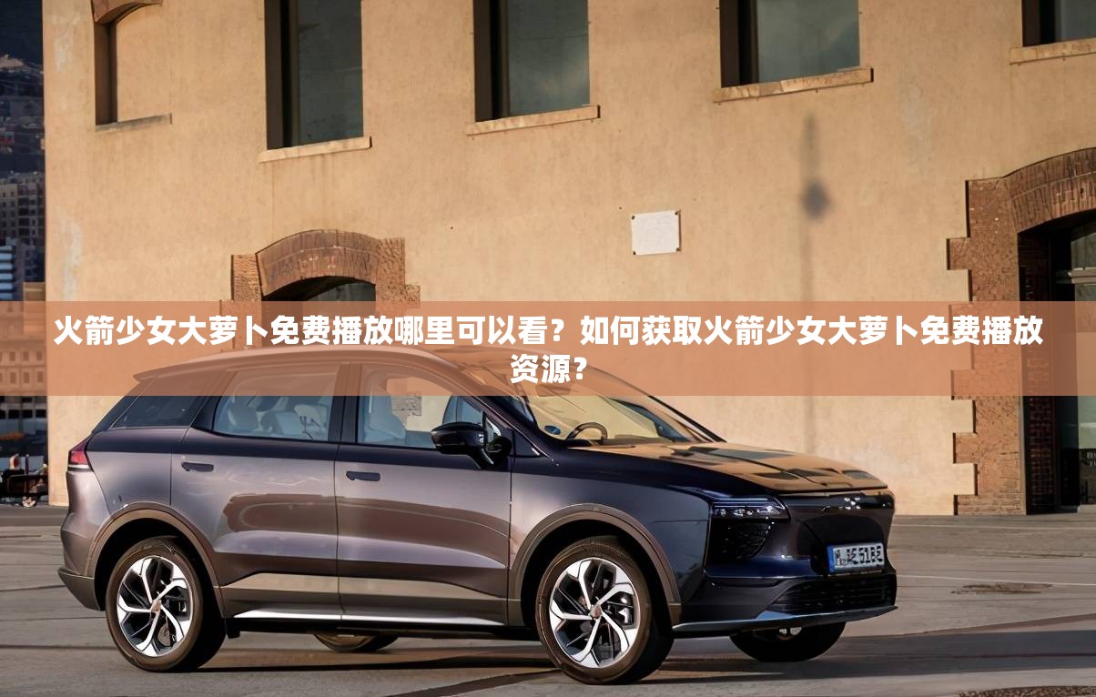 火箭少女大蘿卜免費播放哪里可以看？如何獲取火箭少女大蘿卜免費播放資源？