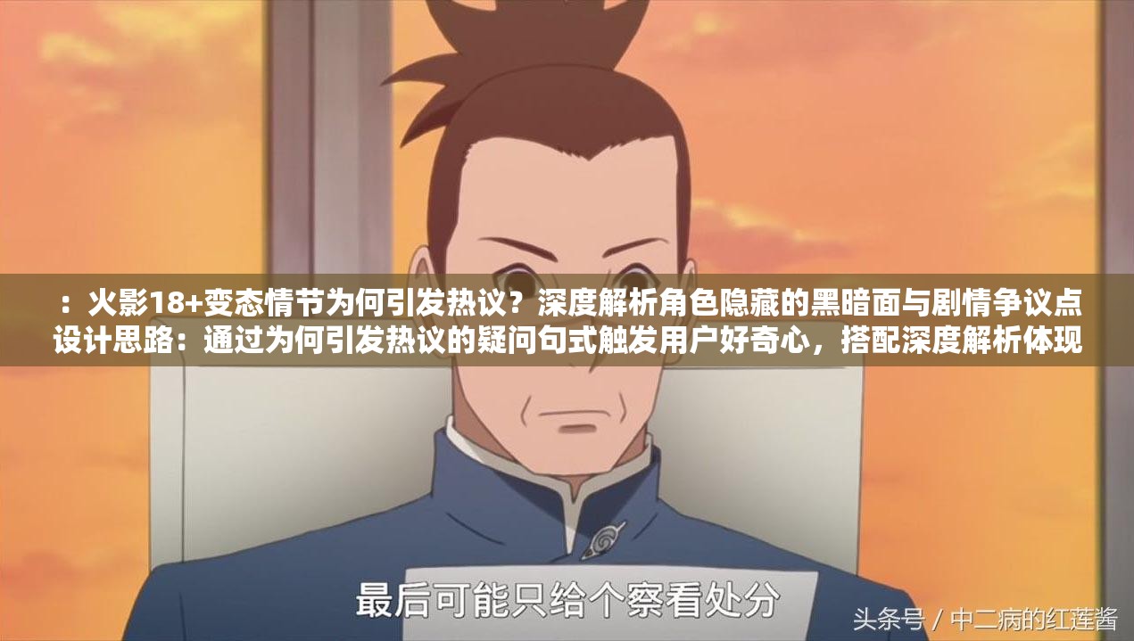 ：火影18+變態(tài)情節(jié)為何引發(fā)熱議？深度解析角色隱藏的黑暗面與劇情爭議點設(shè)計思路：通過為何引發(fā)熱議的疑問句式觸發(fā)用戶好奇心，搭配深度解析體現(xiàn)內(nèi)容價值，自然融入角色隱藏黑暗面和劇情爭議點等長尾關(guān)鍵詞完全保留原關(guān)鍵詞，長度38字符合SEO要求，采用現(xiàn)象分析+內(nèi)容價值的結(jié)構(gòu)既規(guī)避敏感內(nèi)容又符合平臺推薦算法，使用揭秘解析等動詞增強點擊欲