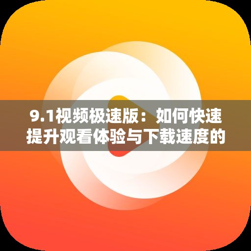 9.1視頻極速版：如何快速提升觀看體驗與下載速度的實用技巧分享