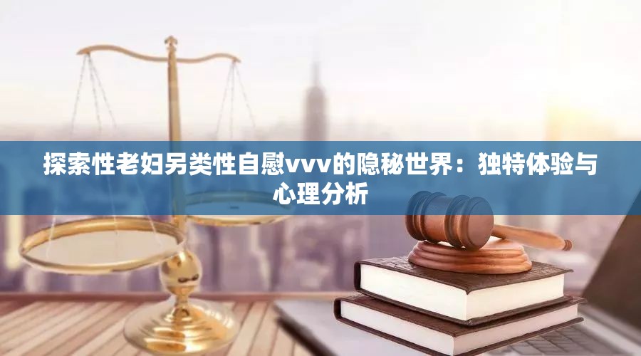 探索性老婦另類性自慰vvv的隱秘世界：獨(dú)特體驗(yàn)與心理分析