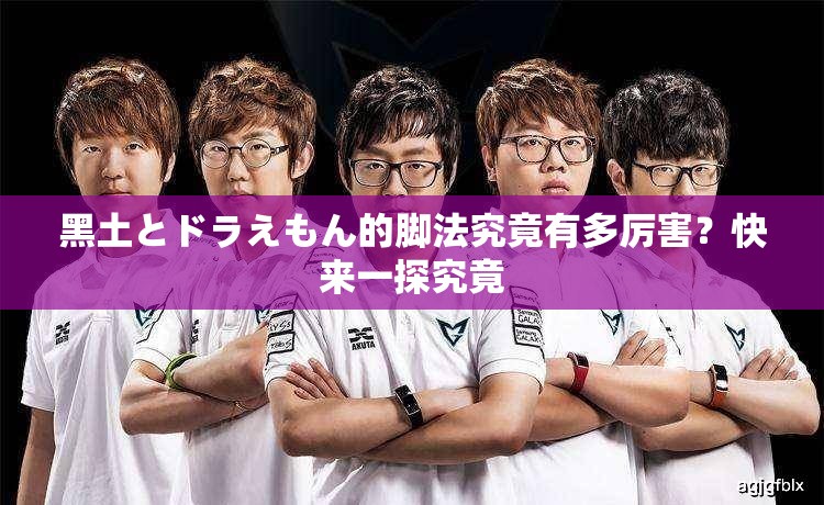黑土とドラえもん的腳法究竟有多厲害？快來一探究竟