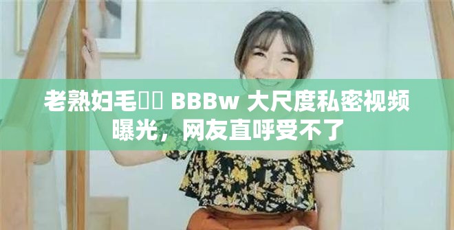 老熟婦毛?? BBBw 大尺度私密視頻曝光，網(wǎng)友直呼受不了