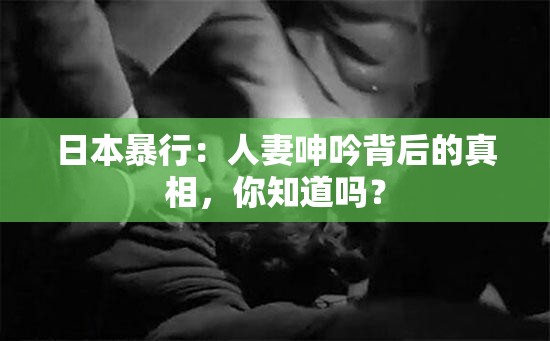 日本暴行：人妻呻吟背后的真相，你知道嗎？