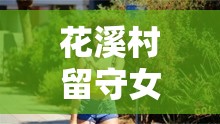 花溪村留守女人的故事：她們?yōu)楹蚊媾R色的困擾？探尋背后真相與情感掙扎