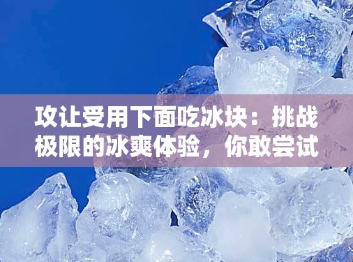 攻讓受用下面吃冰塊：挑戰(zhàn)極限的冰爽體驗(yàn)，你敢嘗試嗎？