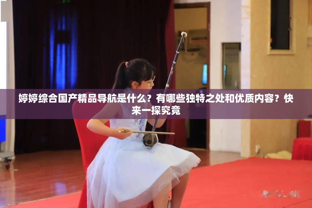 婷婷綜合國(guó)產(chǎn)精品導(dǎo)航是什么？有哪些獨(dú)特之處和優(yōu)質(zhì)內(nèi)容？快來(lái)一探究竟