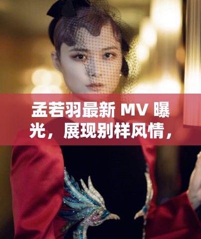 孟若羽最新 MV 曝光，展現(xiàn)別樣風(fēng)情，網(wǎng)友直呼太驚艷