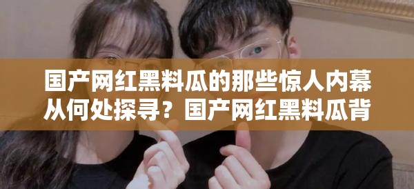 國產(chǎn)網(wǎng)紅黑料瓜的那些驚人內幕從何處探尋？國產(chǎn)網(wǎng)紅黑料瓜背后的秘密究竟在哪揭曉？國產(chǎn)網(wǎng)紅黑料瓜的諸多猛料入口究竟在何方？