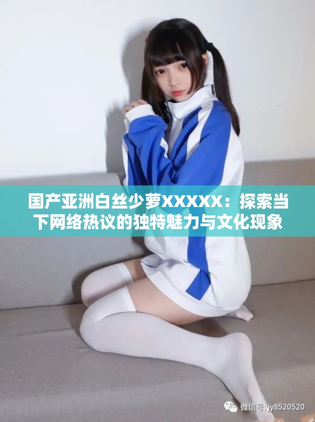 國產(chǎn)亞洲白絲少蘿XXXXX：探索當下網(wǎng)絡熱議的獨特魅力與文化現(xiàn)象