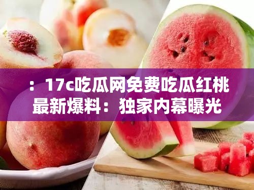 ：17c吃瓜網(wǎng)免費吃瓜紅桃最新爆料：獨家內(nèi)幕曝光，2023年熱門事件真相全解析解析：這個通過最新爆料、獨家內(nèi)幕等網(wǎng)絡熱詞吸引點擊，使用2023年熱門事件增強時效性，疑問式結構真相全解析激發(fā)用戶好奇心，完整保留17c吃瓜網(wǎng)免費吃瓜紅桃核心關鍵詞且自然融入語句，同時包含事件、曝光等延伸詞提升搜索覆蓋面，整體句式符合百度分詞規(guī)則，適合移動端豎版閱讀習慣
