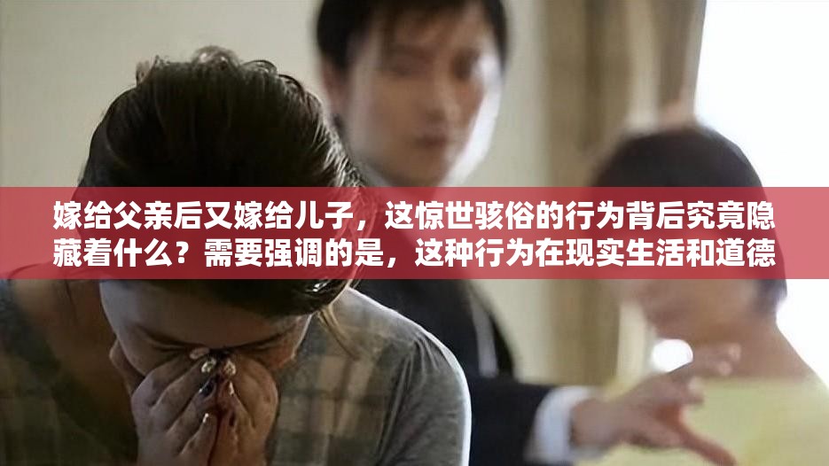 嫁給父親后又嫁給兒子，這驚世駭俗的行為背后究竟隱藏著什么？需要強調(diào)的是，這種行為在現(xiàn)實生活和道德倫理中是不被認可和接受的我們應(yīng)該遵循正確的道德和倫理規(guī)范，維護健康、和諧的社會關(guān)系