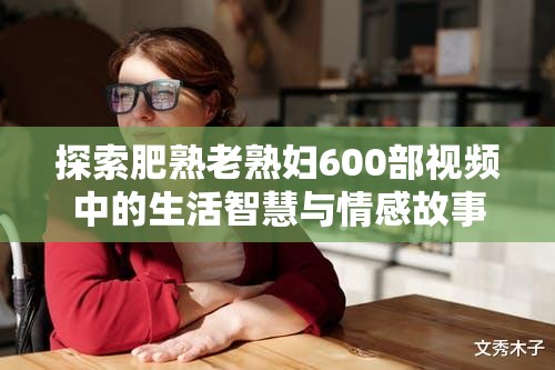 探索肥熟老熟婦600部視頻中的生活智慧與情感故事，揭示成熟女性的獨特魅力與人生經(jīng)驗